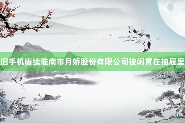 旧手机赓续淮南市月娇股份有限公司被闲置在抽屉里